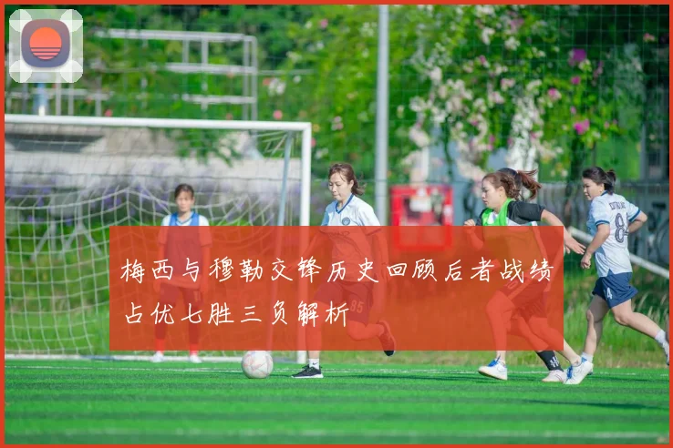 梅西与穆勒交锋历史回顾后者战绩占优七胜三负解析