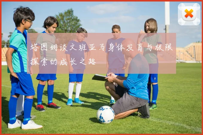 塔图姆谈文班亚马身体发育与极限探索的成长之路
