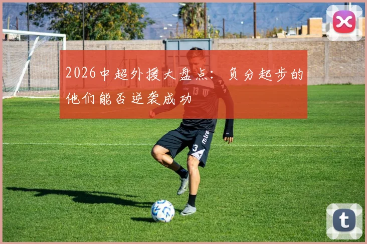 2026中超外援大盘点：负分起步的他们能否逆袭成功