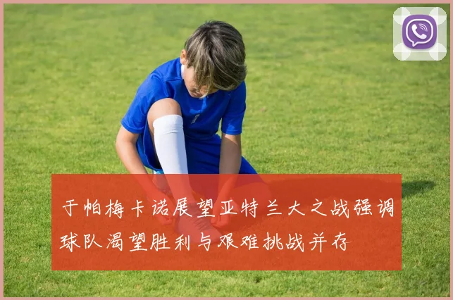 于帕梅卡诺展望亚特兰大之战强调球队渴望胜利与艰难挑战并存